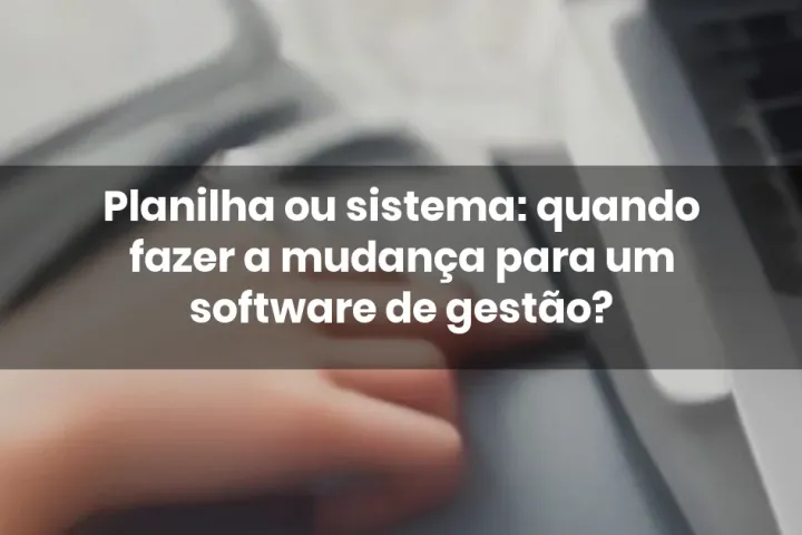 Planilha ou sistema: quando fazer a mudança para um software de gestão?